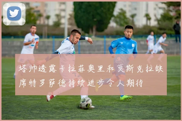 塔帅透露卡拉菲奥里和莫斯克拉缺席特罗萨德持续进步令人期待
