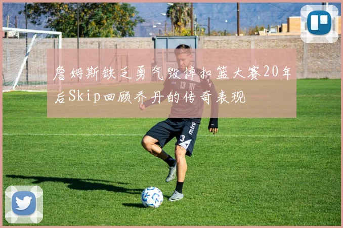 詹姆斯缺乏勇气毁掉扣篮大赛20年后Skip回顾乔丹的传奇表现