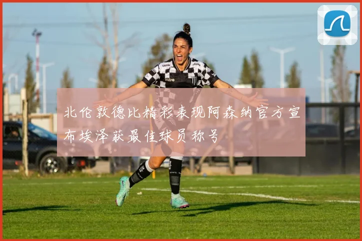 北伦敦德比精彩表现阿森纳官方宣布埃泽获最佳球员称号
