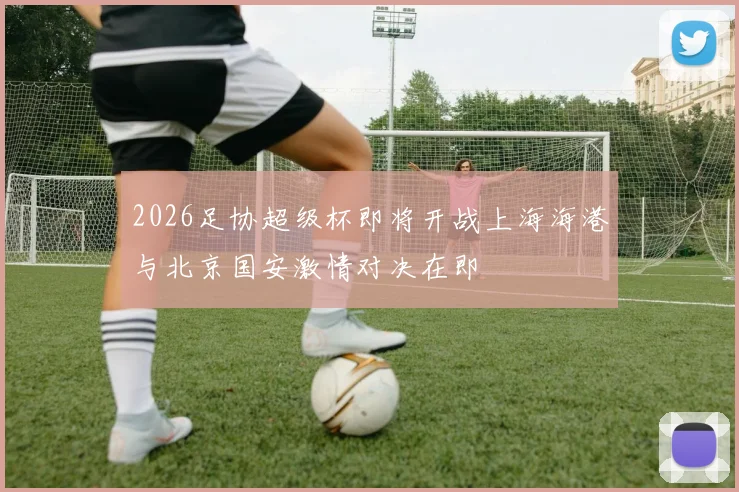 2026足协超级杯即将开战上海海港与北京国安激情对决在即
