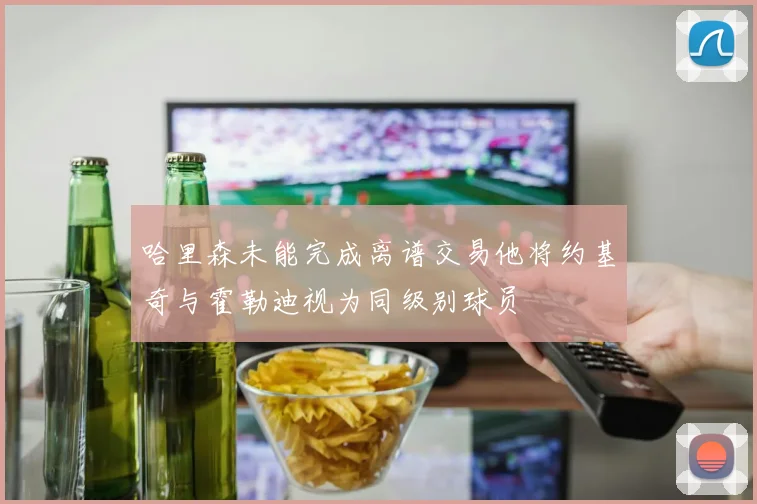哈里森未能完成离谱交易他将约基奇与霍勒迪视为同级别球员