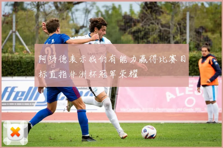 阿玛德表示我们有能力赢得比赛目标直指非洲杯冠军荣耀
