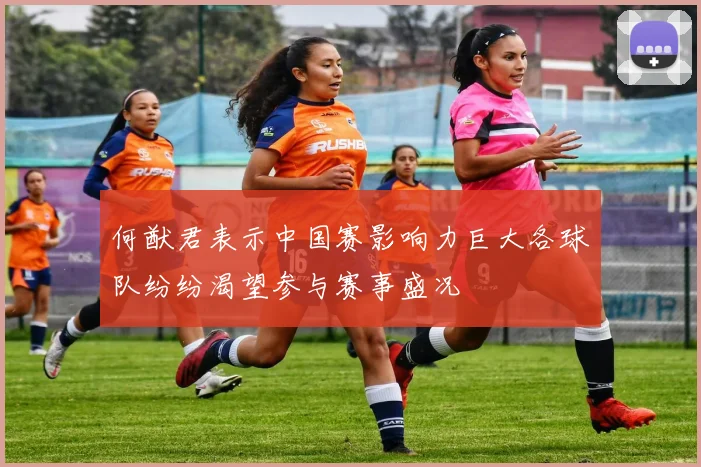 何猷君表示中国赛影响力巨大各球队纷纷渴望参与赛事盛况