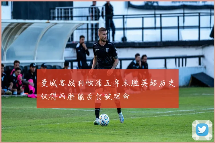 曼城客战利物浦五年未胜英超历史仅得两胜能否打破宿命