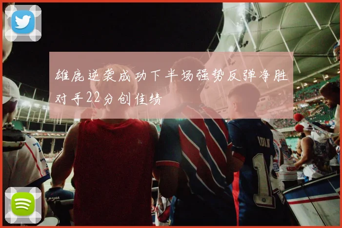 雄鹿逆袭成功下半场强势反弹净胜对手22分创佳绩