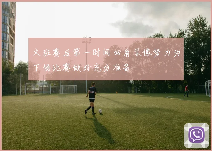 文班赛后第一时间回看录像努力为下场比赛做好充分准备