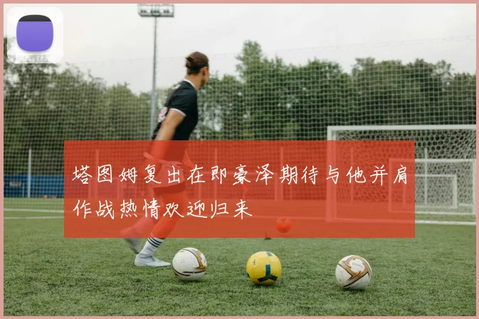 塔图姆复出在即豪泽期待与他并肩作战热情欢迎归来