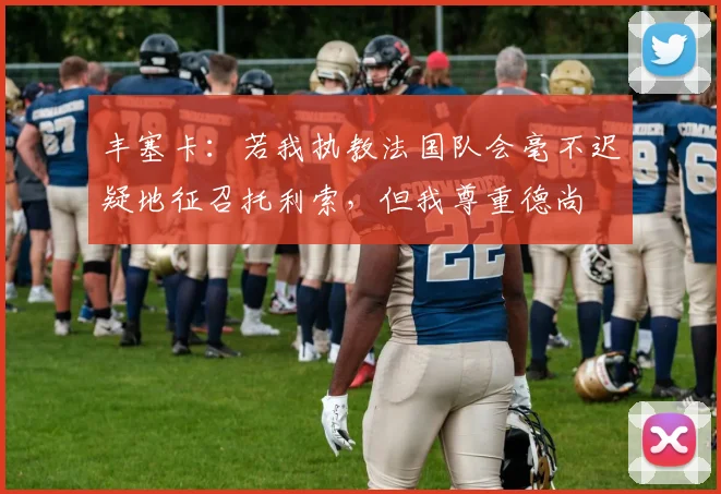 丰塞卡：若我执教法国队会毫不迟疑地征召托利索，但我尊重德尚