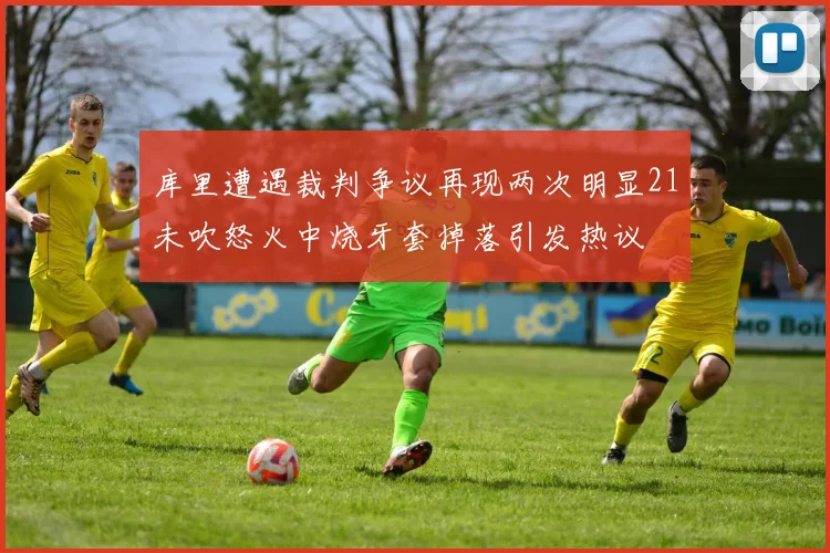 库里遭遇裁判争议再现两次明显21未吹怒火中烧牙套掉落引发热议