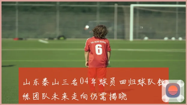 山东泰山三名04年球员回归球队教练团队未来走向仍需揭晓