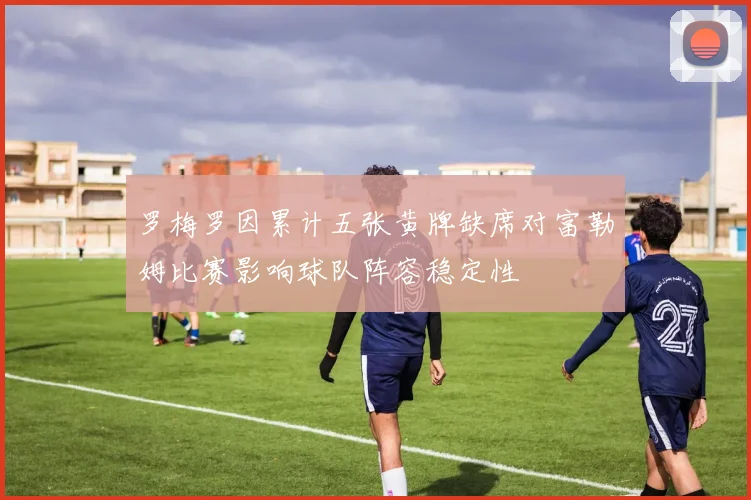 罗梅罗因累计五张黄牌缺席对富勒姆比赛影响球队阵容稳定性