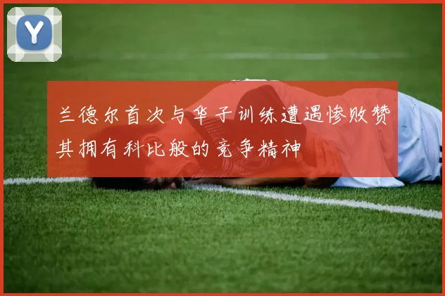兰德尔首次与华子训练遭遇惨败赞其拥有科比般的竞争精神