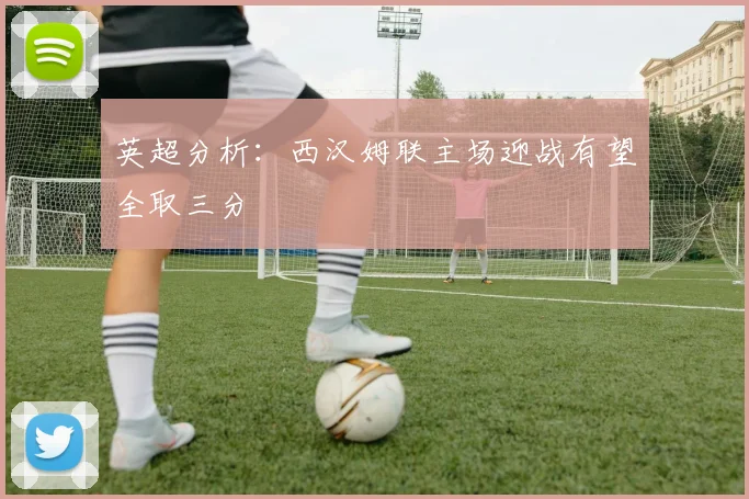 英超分析：西汉姆联主场迎战有望全取三分