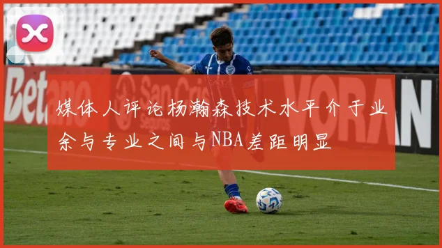 媒体人评论杨瀚森技术水平介于业余与专业之间与NBA差距明显