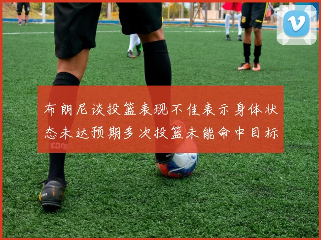 布朗尼谈投篮表现不佳表示身体状态未达预期多次投篮未能命中目标