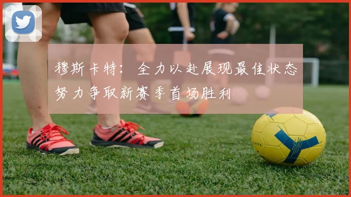 穆斯卡特：全力以赴展现最佳状态努力争取新赛季首场胜利