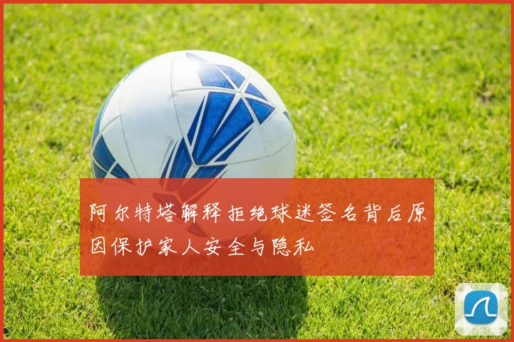 阿尔特塔解释拒绝球迷签名背后原因保护家人安全与隐私