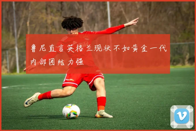 鲁尼直言英格兰现状不如黄金一代内部团结力强