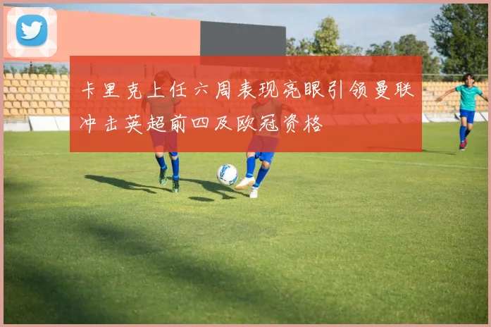 卡里克上任六周表现亮眼引领曼联冲击英超前四及欧冠资格