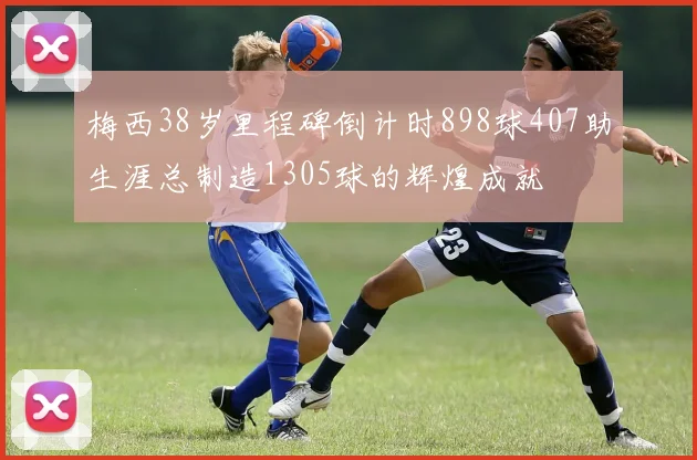 梅西38岁里程碑倒计时898球407助生涯总制造1305球的辉煌成就