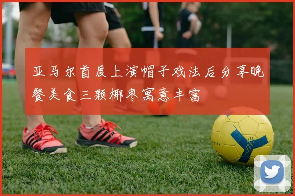 亚马尔首度上演帽子戏法后分享晚餐美食三颗椰枣寓意丰富