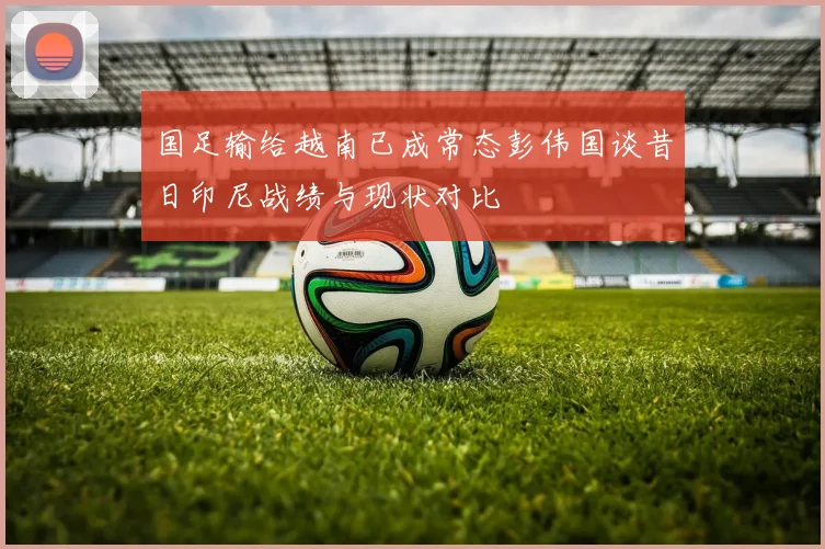 国足输给越南已成常态彭伟国谈昔日印尼战绩与现状对比