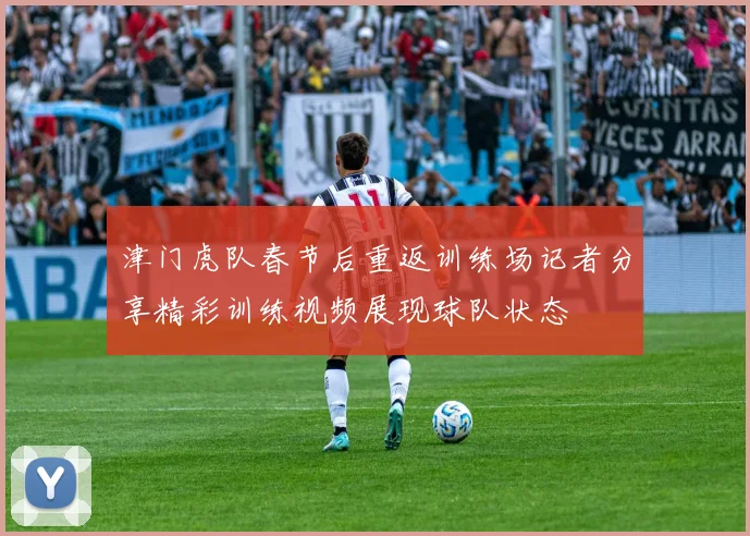 津门虎队春节后重返训练场记者分享精彩训练视频展现球队状态